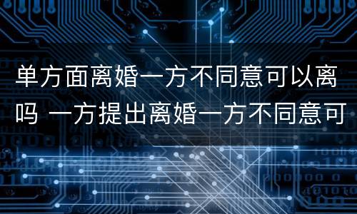 单方面离婚一方不同意可以离吗 一方提出离婚一方不同意可以离婚吗