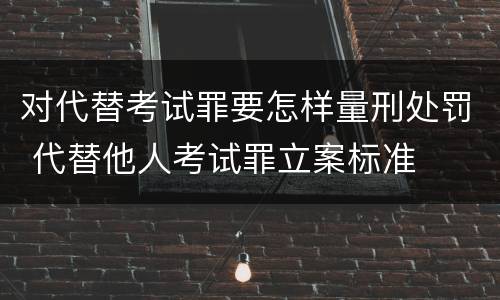 对代替考试罪要怎样量刑处罚 代替他人考试罪立案标准