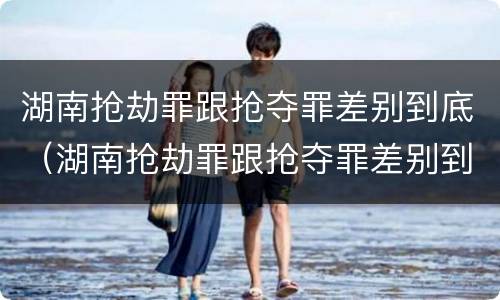 湖南抢劫罪跟抢夺罪差别到底（湖南抢劫罪跟抢夺罪差别到底大不大）