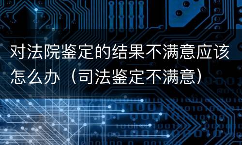 对法院鉴定的结果不满意应该怎么办（司法鉴定不满意）