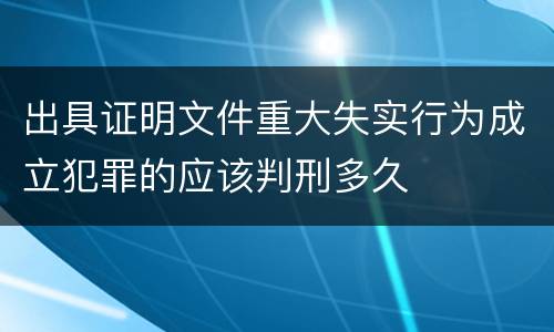 出具证明文件重大失实行为成立犯罪的应该判刑多久