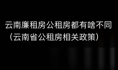 云南廉租房公租房都有啥不同（云南省公租房相关政策）