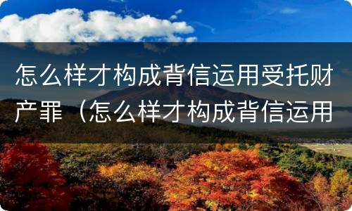 怎么样才构成背信运用受托财产罪（怎么样才构成背信运用受托财产罪）