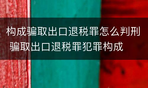 构成骗取出口退税罪怎么判刑 骗取出口退税罪犯罪构成