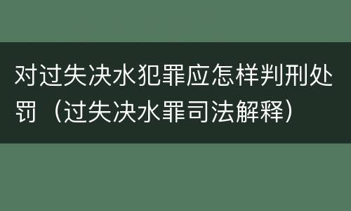 对过失决水犯罪应怎样判刑处罚（过失决水罪司法解释）