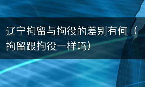 辽宁拘留与拘役的差别有何（拘留跟拘役一样吗）