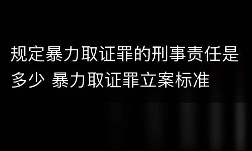 规定暴力取证罪的刑事责任是多少 暴力取证罪立案标准