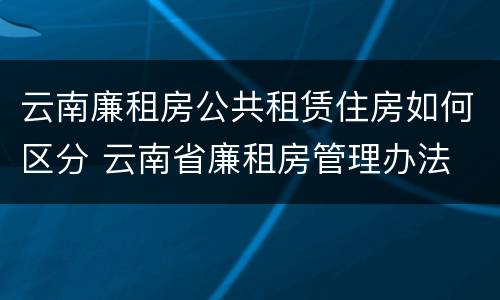 云南廉租房公共租赁住房如何区分 云南省廉租房管理办法