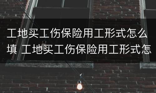 工地买工伤保险用工形式怎么填 工地买工伤保险用工形式怎么填写才正确