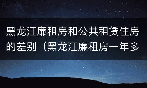 黑龙江廉租房和公共租赁住房的差别（黑龙江廉租房一年多少钱）
