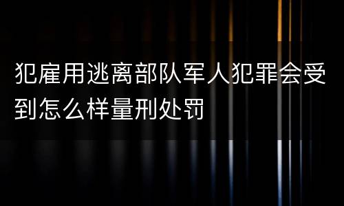 犯雇用逃离部队军人犯罪会受到怎么样量刑处罚