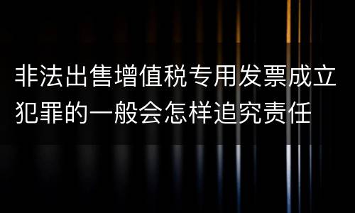 非法出售增值税专用发票成立犯罪的一般会怎样追究责任