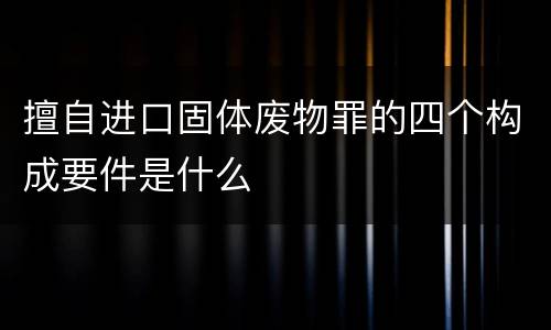 擅自进口固体废物罪的四个构成要件是什么