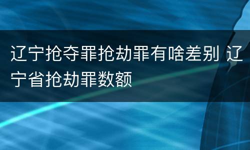 辽宁抢夺罪抢劫罪有啥差别 辽宁省抢劫罪数额