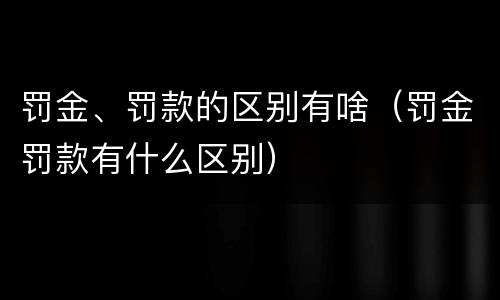 罚金、罚款的区别有啥（罚金罚款有什么区别）