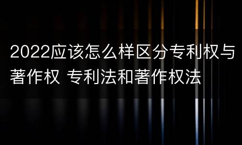 2022应该怎么样区分专利权与著作权 专利法和著作权法