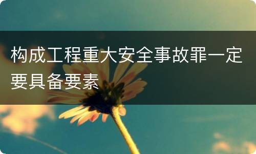 构成工程重大安全事故罪一定要具备要素