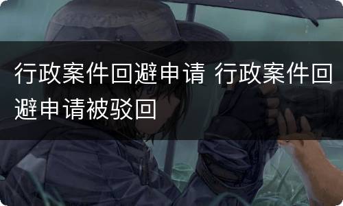 行政案件回避申请 行政案件回避申请被驳回