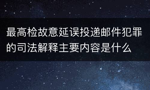 最高检故意延误投递邮件犯罪的司法解释主要内容是什么