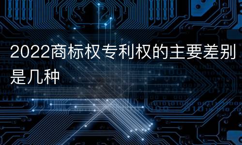 2022商标权专利权的主要差别是几种