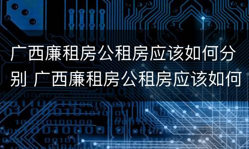 广西廉租房公租房应该如何分别 广西廉租房公租房应该如何分别购买