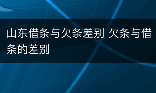 山东借条与欠条差别 欠条与借条的差别