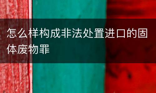 怎么样构成非法处置进口的固体废物罪