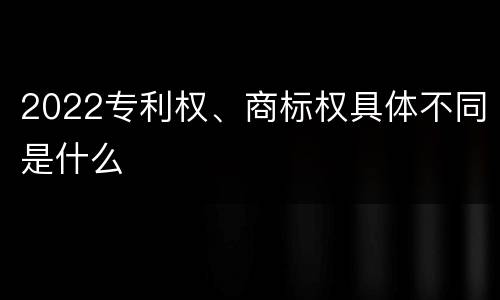2022专利权、商标权具体不同是什么