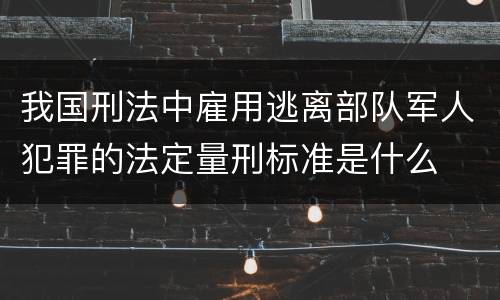 我国刑法中雇用逃离部队军人犯罪的法定量刑标准是什么