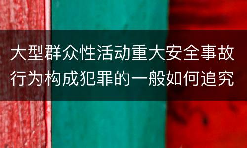 大型群众性活动重大安全事故行为构成犯罪的一般如何追究刑事责任