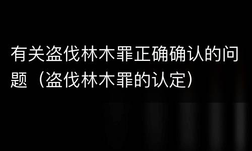 有关盗伐林木罪正确确认的问题（盗伐林木罪的认定）