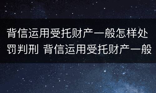 背信运用受托财产一般怎样处罚判刑 背信运用受托财产一般怎样处罚判刑多少年