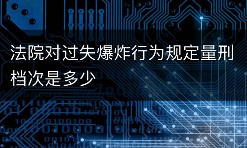 法院对过失爆炸行为规定量刑档次是多少