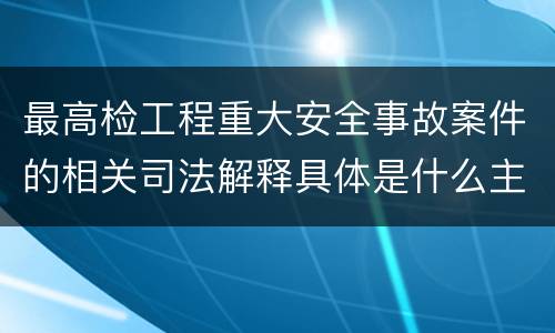 最高检工程重大安全事故案件的相关司法解释具体是什么主要内容