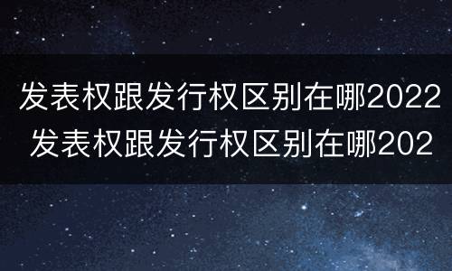 发表权跟发行权区别在哪2022 发表权跟发行权区别在哪2022年