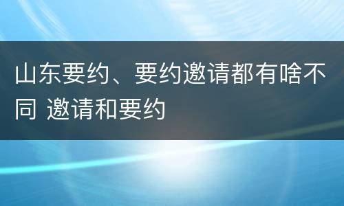 山东要约、要约邀请都有啥不同 邀请和要约
