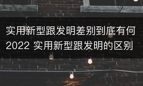 实用新型跟发明差别到底有何2022 实用新型跟发明的区别