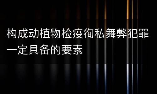 构成动植物检疫徇私舞弊犯罪一定具备的要素