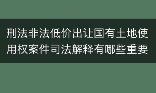 刑法非法低价出让国有土地使用权案件司法解释有哪些重要规定