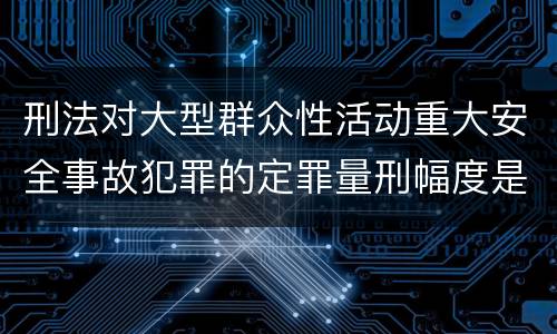刑法对大型群众性活动重大安全事故犯罪的定罪量刑幅度是什么样的