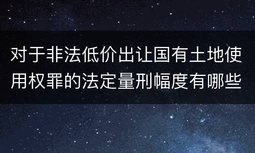 对于非法低价出让国有土地使用权罪的法定量刑幅度有哪些