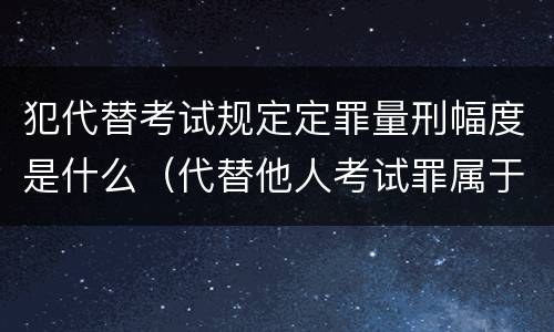 犯代替考试规定定罪量刑幅度是什么（代替他人考试罪属于什么类犯罪）