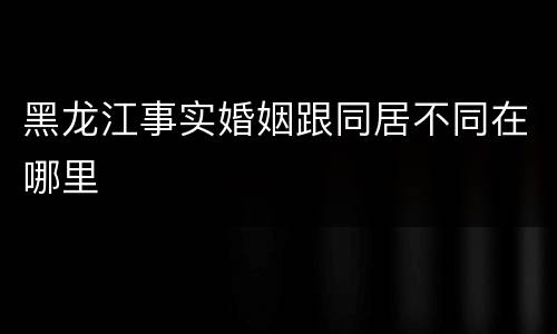 黑龙江事实婚姻跟同居不同在哪里