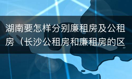 湖南要怎样分别廉租房及公租房（长沙公租房和廉租房的区别）