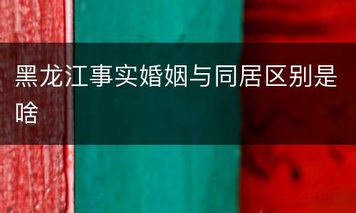 黑龙江事实婚姻与同居区别是啥