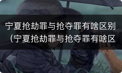 宁夏抢劫罪与抢夺罪有啥区别（宁夏抢劫罪与抢夺罪有啥区别呢）