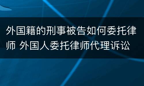 外国籍的刑事被告如何委托律师 外国人委托律师代理诉讼