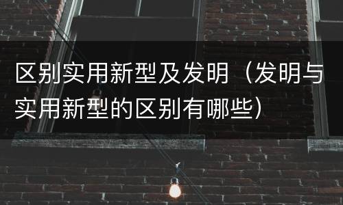 区别实用新型及发明（发明与实用新型的区别有哪些）