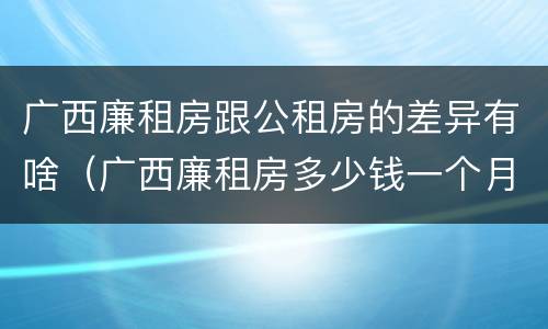 广西廉租房跟公租房的差异有啥（广西廉租房多少钱一个月）