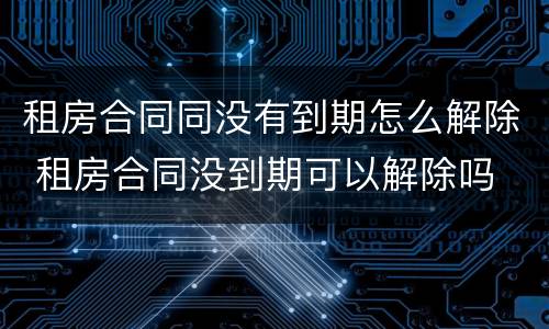 租房合同同没有到期怎么解除 租房合同没到期可以解除吗
